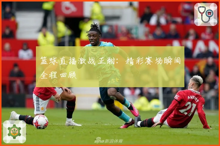 篮球直播激战正酣:精彩赛场瞬间全程回顾