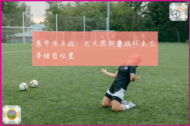 意甲焦点战：尤文图斯鏖战AC米兰争榜首位置