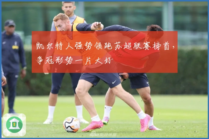 凯尔特人强势领跑苏超联赛榜首，争冠形势一片大好