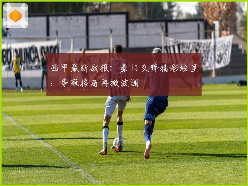 西甲最新战报：豪门交锋精彩纷呈，争冠格局再掀波澜