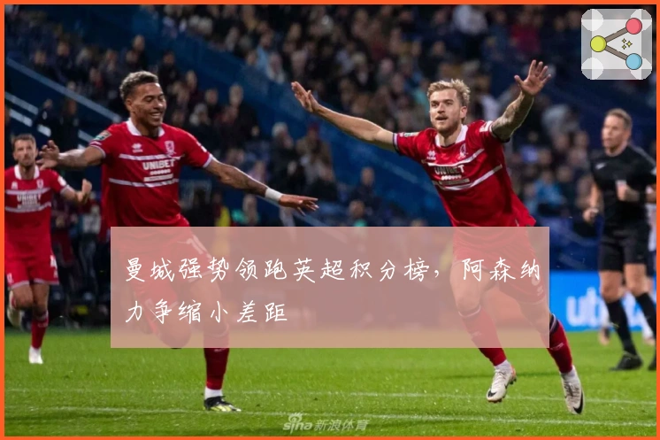 曼城强势领跑英超积分榜，阿森纳力争缩小差距