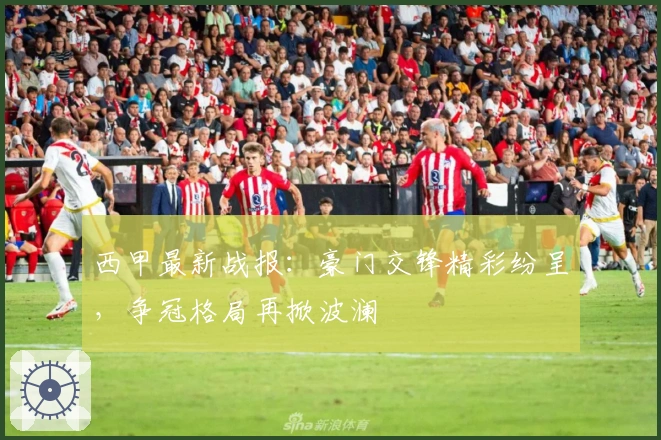 西甲最新战报：豪门交锋精彩纷呈，争冠格局再掀波澜
