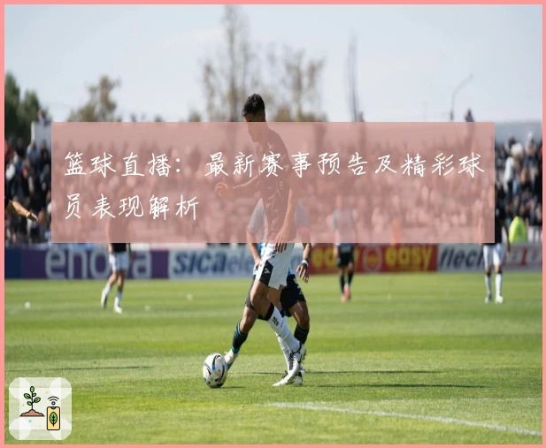 篮球直播：最新赛事预告及精彩球员表现解析